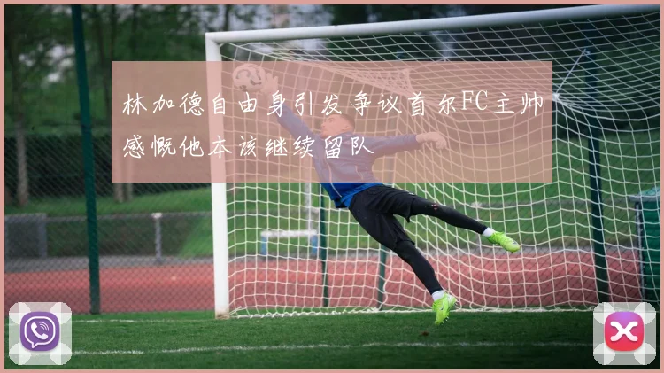 林加德自由身引发争议首尔FC主帅感慨他本该继续留队