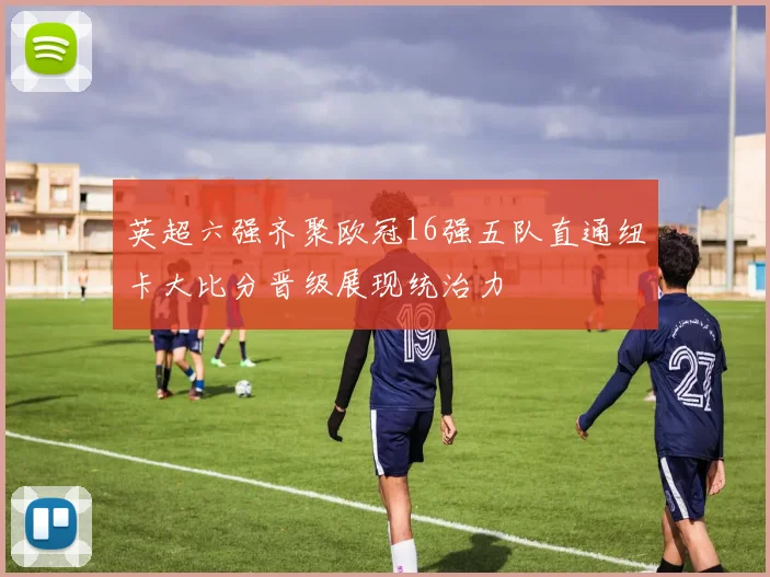 英超六强齐聚欧冠16强五队直通纽卡大比分晋级展现统治力