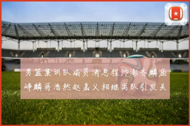 男篮集训队减员消息程帅澎齐麟庞峥麟蒋浩然赵嘉义相继离队引发关注