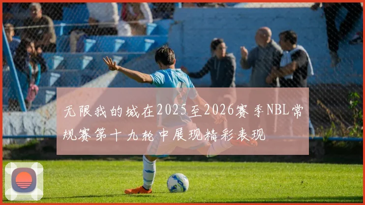 无限我的城在2025至2026赛季NBL常规赛第十九轮中展现精彩表现
