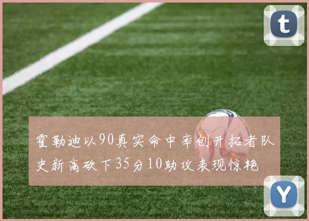 霍勒迪以90真实命中率创开拓者队史新高砍下35分10助攻表现惊艳