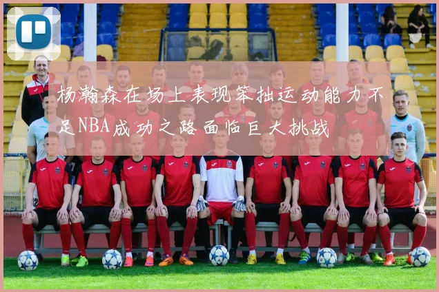 杨瀚森在场上表现笨拙运动能力不足NBA成功之路面临巨大挑战
