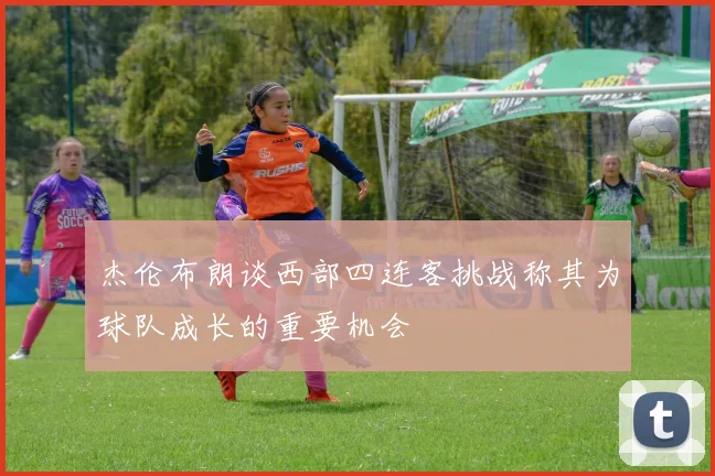 杰伦布朗谈西部四连客挑战称其为球队成长的重要机会