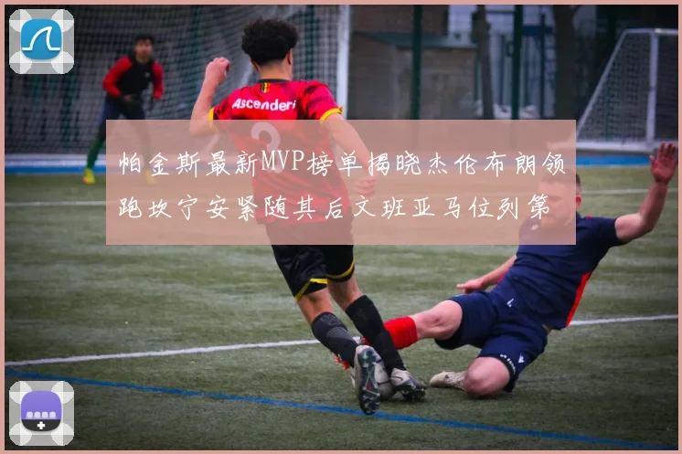 帕金斯最新MVP榜单揭晓杰伦布朗领跑坎宁安紧随其后文班亚马位列第三