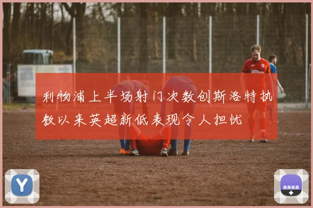 利物浦上半场射门次数创斯洛特执教以来英超新低表现令人担忧