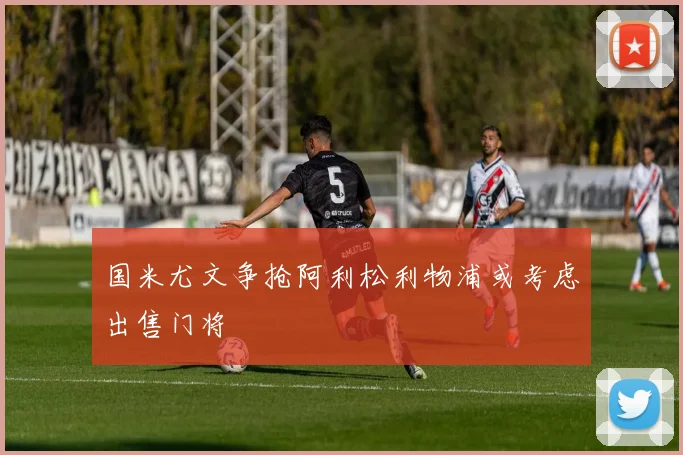 国米尤文争抢阿利松利物浦或考虑出售门将