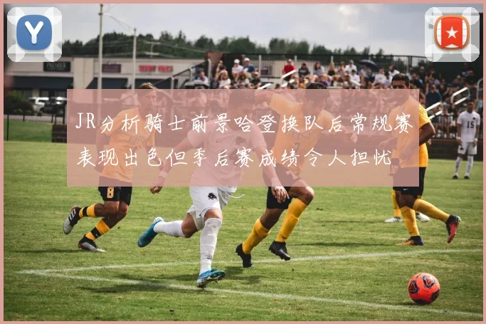 JR分析骑士前景哈登换队后常规赛表现出色但季后赛成绩令人担忧