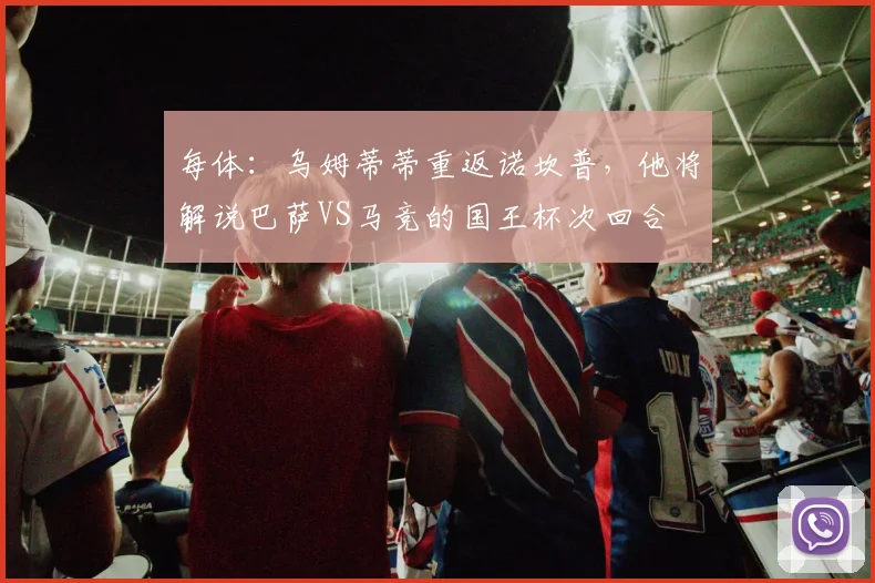 每体：乌姆蒂蒂重返诺坎普，他将解说巴萨VS马竞的国王杯次回合