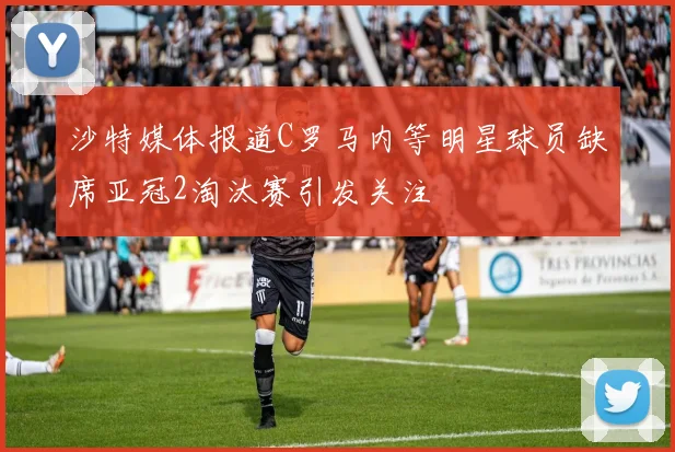 沙特媒体报道C罗马内等明星球员缺席亚冠2淘汰赛引发关注
