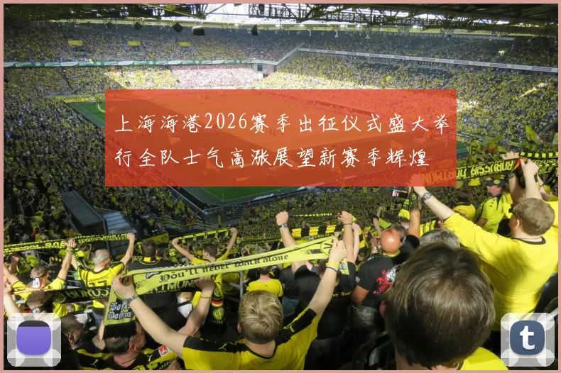 上海海港2026赛季出征仪式盛大举行全队士气高涨展望新赛季辉煌