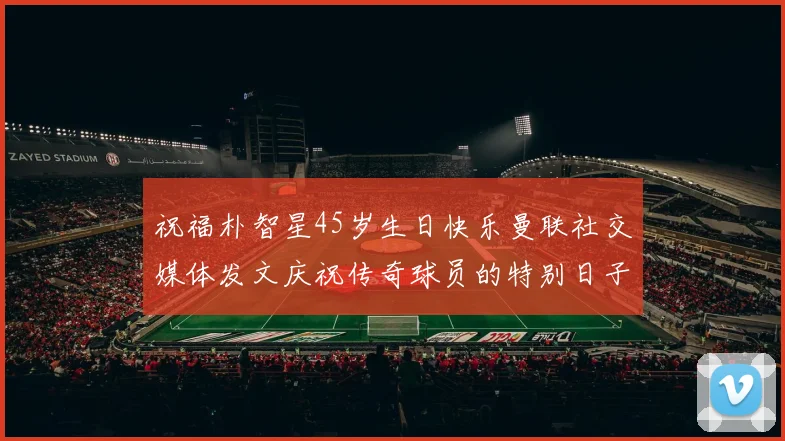 祝福朴智星45岁生日快乐曼联社交媒体发文庆祝传奇球员的特别日子