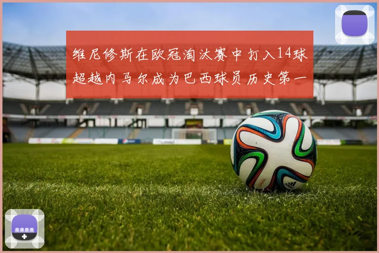 维尼修斯在欧冠淘汰赛中打入14球超越内马尔成为巴西球员历史第一人