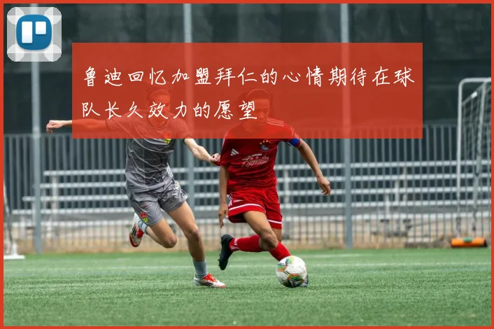 鲁迪回忆加盟拜仁的心情期待在球队长久效力的愿望