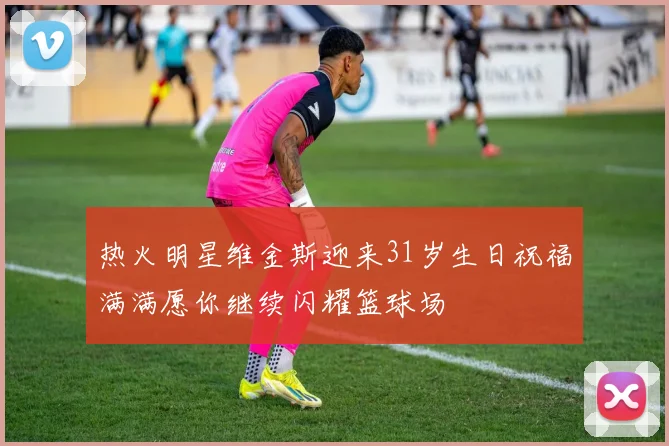 热火明星维金斯迎来31岁生日祝福满满愿你继续闪耀篮球场