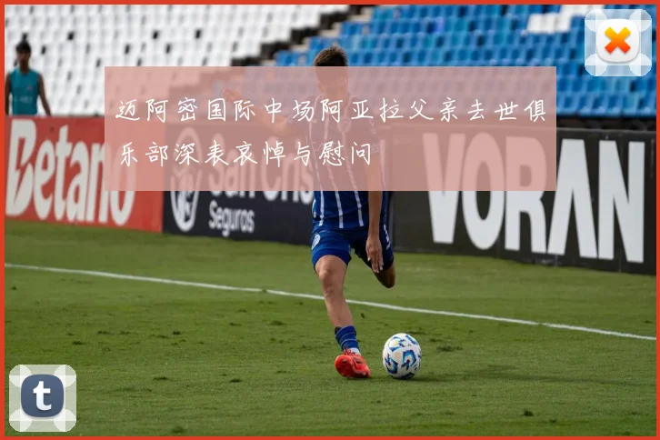迈阿密国际中场阿亚拉父亲去世俱乐部深表哀悼与慰问