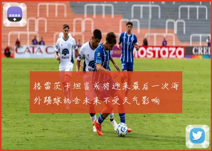 格雷茨卡坦言或将迎来最后一次海外踢球机会未来不受天气影响