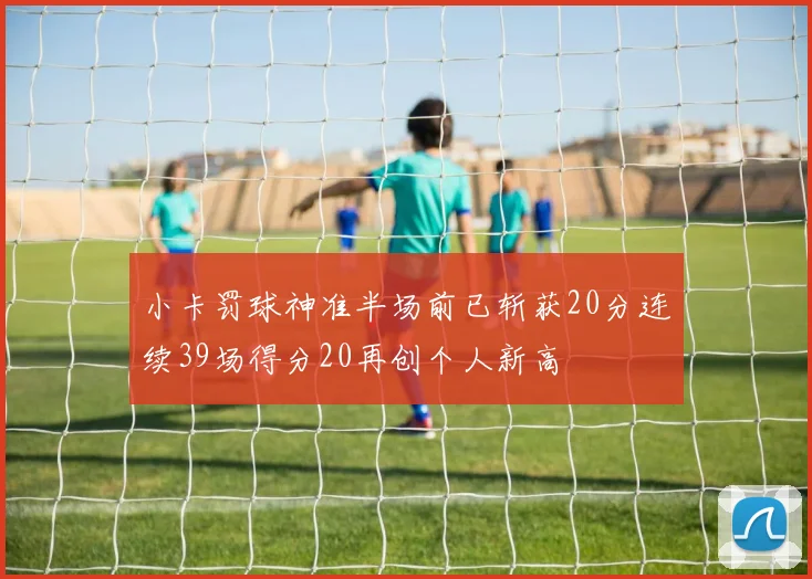 小卡罚球神准半场前已斩获20分连续39场得分20再创个人新高