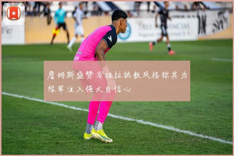 詹姆斯盛赞马祖拉执教风格称其为绿军注入强大自信心