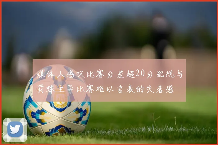 媒体人感叹比赛分差超20分犯规与罚球主导比赛难以言表的失落感