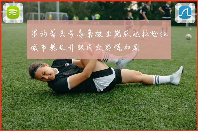 墨西哥头号毒枭被击毙瓜达拉哈拉城市暴乱升级民众恐慌加剧